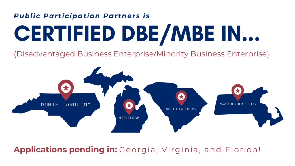 Public Participation Partners is Certified DBE/MBE (Disadvantaged Business Enterprise/Minority Business Enterprise) in... NC, MI, SC, MA. Applications pending in: GA, VA, and FL!